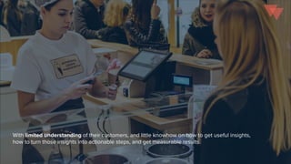 With limited understanding of their customers, and little knowhow on how to get useful insights,
how to turn those insights into actionable steps, and get measurable results.
 