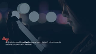 And with the goal to add value to end users through micromoments
and also receive useful feedback
 