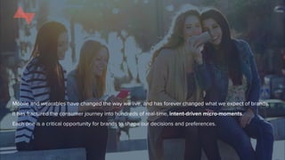 Mobile and wearables have changed the way we live, and has forever changed what we expect of brands.
It has fractured the consumer journey into hundreds of real-time, intent-driven micro-moments.
Each one is a critical opportunity for brands to shape our decisions and preferences.
 