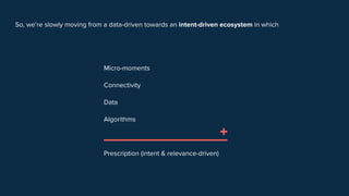 So, we’re slowly moving from a data-driven towards an intent-driven ecosystem in which
Micro-moments
Connectivity
Data
Algorithms
Prescription (intent & relevance-driven)
+
 