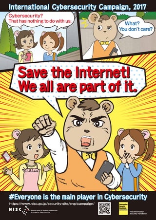 Cybersecurity?
That has nothing to do with us.
What?
You don’t care?
Save the Internet!
We all are part of it.
Save the Internet!
We all are part of it.
https://www.nisc.go.jp/security-site/eng/campaign/
Find Information
Security Handbook
International Cybersecurity Campaign, 2017International Cybersecurity Campaign, 2017
#Everyone is the main player in Cybersecurity#Everyone is the main player in Cybersecurity
Information
Security
Handbook
for Network Beginners
 