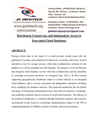 Distributed, Concurrent, and Independent Access to 
Encrypted Cloud Databases 
ABSTRACT: 
Placing critical data in the hands of a cloud provider should come with the 
guarantee of security and availability for data at rest, in motion, and in use. Several 
alternatives exist for storage services, while data confidentiality solutions for the 
database as a service paradigm are still immature. We propose a novel architecture 
that integrates cloud database services with data confidentiality and the possibility 
of executing concurrent operations on encrypted data. This is th first solution 
supporting geographically distributed clients to connect directly to an encrypted 
cloud database, and to execute concurrent and independent operations including 
those modifying the database structure. The proposed architecture has the further 
advantage of eliminating intermediate proxies that limit the elasticity, availability, 
and scalability properties that are intrinsic in cloud-based solutions. The efficacy of 
the proposed architecture is evaluated through theoretical analyses and extensive 
experimental results based on a prototype implementation subject to the TPC-C 
standard benchmark for different numbers of clients and network latencies. 
 