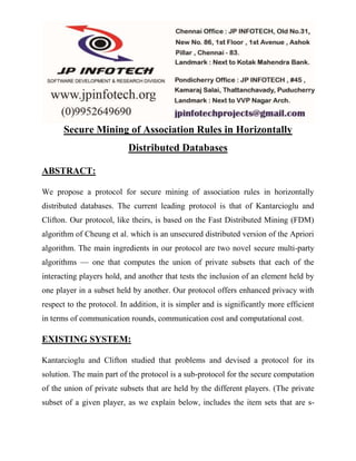Secure Mining of Association Rules in Horizontally 
Distributed Databases 
ABSTRACT: 
We propose a protocol for secure mining of association rules in horizontally 
distributed databases. The current leading protocol is that of Kantarcioglu and 
Clifton. Our protocol, like theirs, is based on the Fast Distributed Mining (FDM) 
algorithm of Cheung et al. which is an unsecured distributed version of the Apriori 
algorithm. The main ingredients in our protocol are two novel secure multi-party 
algorithms — one that computes the union of private subsets that each of the 
interacting players hold, and another that tests the inclusion of an element held by 
one player in a subset held by another. Our protocol offers enhanced privacy with 
respect to the protocol. In addition, it is simpler and is significantly more efficient 
in terms of communication rounds, communication cost and computational cost. 
EXISTING SYSTEM: 
Kantarcioglu and Clifton studied that problems and devised a protocol for its 
solution. The main part of the protocol is a sub-protocol for the secure computation 
of the union of private subsets that are held by the different players. (The private 
subset of a given player, as we explain below, includes the item sets that are s- 
 