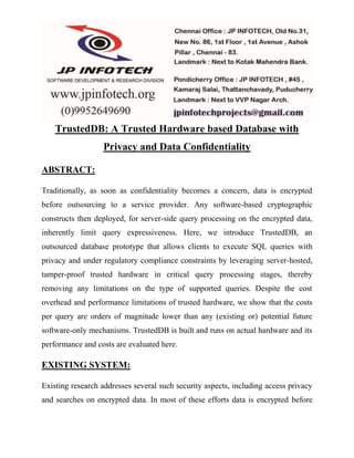 TrustedDB: A Trusted Hardware based Database with 
Privacy and Data Confidentiality 
ABSTRACT: 
Traditionally, as soon as confidentiality becomes a concern, data is encrypted 
before outsourcing to a service provider. Any software-based cryptographic 
constructs then deployed, for server-side query processing on the encrypted data, 
inherently limit query expressiveness. Here, we introduce TrustedDB, an 
outsourced database prototype that allows clients to execute SQL queries with 
privacy and under regulatory compliance constraints by leveraging server-hosted, 
tamper-proof trusted hardware in critical query processing stages, thereby 
removing any limitations on the type of supported queries. Despite the cost 
overhead and performance limitations of trusted hardware, we show that the costs 
per query are orders of magnitude lower than any (existing or) potential future 
software-only mechanisms. TrustedDB is built and runs on actual hardware and its 
performance and costs are evaluated here. 
EXISTING SYSTEM: 
Existing research addresses several such security aspects, including access privacy 
and searches on encrypted data. In most of these efforts data is encrypted before 
 