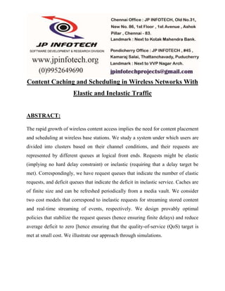 Content Caching and Scheduling in Wireless Networks With 
Elastic and Inelastic Traffic 
ABSTRACT: 
The rapid growth of wireless content access implies the need for content placement 
and scheduling at wireless base stations. We study a system under which users are 
divided into clusters based on their channel conditions, and their requests are 
represented by different queues at logical front ends. Requests might be elastic 
(implying no hard delay constraint) or inelastic (requiring that a delay target be 
met). Correspondingly, we have request queues that indicate the number of elastic 
requests, and deficit queues that indicate the deficit in inelastic service. Caches are 
of finite size and can be refreshed periodically from a media vault. We consider 
two cost models that correspond to inelastic requests for streaming stored content 
and real-time streaming of events, respectively. We design provably optimal 
policies that stabilize the request queues (hence ensuring finite delays) and reduce 
average deficit to zero [hence ensuring that the quality-of-service (QoS) target is 
met at small cost. We illustrate our approach through simulations. 
 