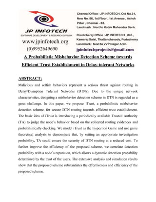 A Probabilistic Misbehavior Detection Scheme towards 
Efficient Trust Establishment in Delay-tolerant Networks 
ABSTRACT: 
Malicious and selfish behaviors represent a serious threat against routing in 
Delay/Disruption Tolerant Networks (DTNs). Due to the unique network 
characteristics, designing a misbehavior detection scheme in DTN is regarded as a 
great challenge. In this paper, we propose iTrust, a probabilistic misbehavior 
detection scheme, for secure DTN routing towards efficient trust establishment. 
The basic idea of iTrust is introducing a periodically available Trusted Authority 
(TA) to judge the node’s behavior based on the collected routing evidences and 
probabilistically checking. We model iTrust as the Inspection Game and use game 
theoretical analysis to demonstrate that, by setting an appropriate investigation 
probability, TA could ensure the security of DTN routing at a reduced cost. To 
further improve the efficiency of the proposed scheme, we correlate detection 
probability with a node’s reputation, which allows a dynamic detection probability 
determined by the trust of the users. The extensive analysis and simulation results 
show that the proposed scheme substantiates the effectiveness and efficiency of the 
proposed scheme. 
 