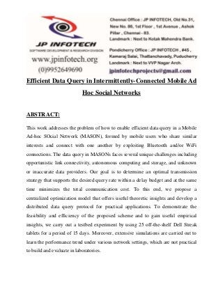 Efficient Data Query in Intermittently-Connected Mobile Ad 
Hoc Social Networks 
ABSTRACT: 
This work addresses the problem of how to enable efficient data query in a Mobile 
Ad-hoc SOcial Network (MASON), formed by mobile users who share similar 
interests and connect with one another by exploiting Bluetooth and/or WiFi 
connections. The data query in MASONs faces several unique challenges including 
opportunistic link connectivity, autonomous computing and storage, and unknown 
or inaccurate data providers. Our goal is to determine an optimal transmission 
strategy that supports the desired query rate within a delay budget and at the same 
time minimizes the total communication cost. To this end, we propose a 
centralized optimization model that offers useful theoretic insights and develop a 
distributed data query protocol for practical applications. To demonstrate the 
feasibility and efficiency of the proposed scheme and to gain useful empirical 
insights, we carry out a testbed experiment by using 25 off-the-shelf Dell Streak 
tablets for a period of 15 days. Moreover, extensive simulations are carried out to 
learn the performance trend under various network settings, which are not practical 
to build and evaluate in laboratories. 
 