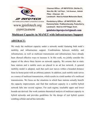 Multicast Capacity in MANET with Infrastructure Support 
ABSTRACT: 
We study the multicast capacity under a network model featuring both node’s 
mobility and infrastructure support. Combinations between mobility and 
infrastructure, as well as multicast transmission and infrastructure, have already 
been showed effective ways to increase it. In this work, we jointly consider the 
impact of the above three factors on network capacity. We assume that m static 
base stations and n mobile users are placed in an ad hoc network. A general 
mobility model is adopted, such that each user moves within a bounded distance 
from its home-point with an arbitrary pattern. In addition, each mobile node serves 
as a source of multicast transmission, which results in a total number of n multicast 
transmissions. We focus on the situations in which base stations actually benefit 
the capacity improvement, and find that multicast capacity in a mobile hybrid 
network falls into several regimes. For each regime, reachable upper and lower 
bounds are derived. Our work contains theoretical analysis of multicast capacity in 
hybrid networks and provides guidelines for the design of real hybrid system 
combing cellular and ad hoc networks. 
 