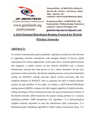 A QoS-Oriented Distributed Routing Protocol for Hybrid 
Wireless Networks 
ABSTRACT: 
As wireless communication gains popularity, significant research has been devoted 
to supporting real-time transmission with stringent Quality of Service (QoS) 
requirements for wireless applications. At the same time, a wireless hybrid network 
that integrates a mobile wireless ad hoc network (MANET) and a wireless 
infrastructure network has been proven to be a better alternative for the next 
generation wireless networks. By directly adopting resource reservation-based QoS 
routing for MANETs, hybrids networks inherit invalid reservation and race 
condition problems in MANETs. How to guarantee the QoS in hybrid networks 
remains an open problem. In this paper, we propose a QoS-Oriented Distributed 
routing protocol (QOD) to enhance the QoS support capability of hybrid networks. 
Taking advantage of fewer transmission hops and anycast transmission features of 
the hybrid networks, QOD transforms the packet routing problem to a resource 
scheduling problem. QOD incorporates five algorithms: 1) a QoS-guaranteed 
neighbor selection algorithm to meet the transmission delay requirement, 2) a 
distributed packet scheduling algorithm to further reduce transmission delay, 3) a 
 
