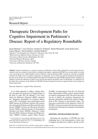 Journal of Parkinson’s Disease 4 (2014) 585–589
DOI 10.3233/JPD-140385
IOS Press
585
Research Report
Therapeutic Development Paths for
Cognitive Impairment in Parkinson’s
Disease: Report of a Regulatory Roundtable
Jamie Eberlinga,∗
, Lona Vincenta
, Jennifer G. Goldmanb
, Daniel Weintraubc
, Jaime Kulisevskyd
,
Connie Marrase
, Glenn Stebbinsb
and Karl Kieburtzf
aMichael J. Fox Foundation for Parkinson’s Research, New York, NY, USA
bRush University Medical Center, Chicago, IL, USA
cUniversity of Pennsylvania, Philadelphia, PA, USA
dSant Pau Hospital, Barcelona, Spain
eUniversity of Toronto, Toronto, Canada
fUniversity of Rochester, Rochester, NY, USA
Abstract. Cognitive impairment is a common occurrence in Parkinson’s disease (PD), although the severity and speciﬁc pre-
sentation varies across patients. Initial deﬁcits, including mild cognitive impairment (PD-MCI), may remain stable or in many
cases, may progress over variable lengths of time to Parkinson’s disease dementia (PDD). As there are currently no marketed
treatments for milder forms of cognitive impairment, an opportunity exists to deﬁne the path for therapeutic development in
this area. In the absence of a well-deﬁned path for the approval of therapies that target PD-MCI, pharmaceutical companies are
unlikely to pursue this indication. In order to move forward and improve the quality of life for PD patients, it is imperative for
the ﬁeld to have consensus on the deﬁnition of PD-MCI, the best instruments to measure cognitive decline, and a strategy for
future clinical trials.
Keywords: Parkinson’s, cognition, FDA, clinical trial
As an initial approach to address existing obsta-
cles and gather the perspective of thought leaders in
the ﬁeld, in April 2013 the Michael J. Fox Foun-
dation for Parkinson’s Research (MJFF) organized
the “Regulatory Roundtable for Cognitive Impair-
ment in PD”. In attendance were representatives from
MJFF, industry, the Alzheimer’s disease (AD) commu-
nity, International Parkinson and Movement Disorders
Society (IPMDS; formerly the Movement Disorders
Society (MDS)), National Institute for Neurological
Disorders and Stroke (NINDS), Parkinson’s Action
Network (PAN), Parkinson’s Progression Markers Ini-
tiative (PPMI), Coalition Against Major Diseases
∗Correspondence to: JamieEberling,PhD,498SeventhAve,18th
Floor, New York, NY 10018, USA. Tel.: +1 212 509 0995/Ext. 278;
E-mail: JEberling@michaeljfox.org.
(CAMD), 16 representatives from the U.S. Food and
Drug Administration (FDA), and key opinion leaders
on cognitive impairment in PD. The goal of the meet-
ing was to identify the regulatory requirements for
pursuing a therapeutic indication for cognitive impair-
ment in PD, focusing on pre-dementia stages. The
discussion concentrated on the diagnostic criteria for
PD-MCI, existing assessment and outcome measures,
and short-term and long-term strategies for therapeutic
development.
DEFINING AND DIAGNOSING PD-MCI
Estimating the prevalence of PD-MCI has been
challenging due to the heterogeneous criteria used
to diagnose and deﬁne the condition. Recent reviews
ISSN 1877-7171/14/$27.50 © 2014 – IOS Press and the authors. All rights reserved
This article is published online with Open Access and distributed under the terms of the Creative Commons Attribution Non-Commercial License.
 