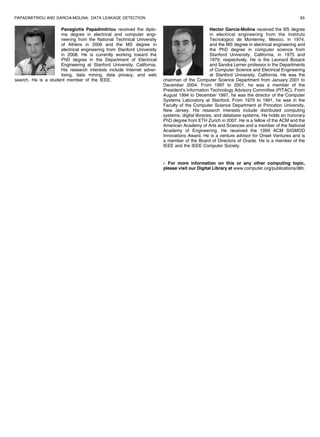 PAPADIMITRIOU AND GARCIA-MOLINA: DATA LEAKAGE DETECTION                                                                                     63

                     Panagiotis Papadimitriou received the diplo-                               Hector Garcia-Molina received the BS degree
                     ma degree in electrical and computer engi-                                 in electrical engineering from the Instituto
                     neering from the National Technical University                             Tecnologico de Monterrey, Mexico, in 1974,
                     of Athens in 2006 and the MS degree in                                     and the MS degree in electrical engineering and
                     electrical engineering from Stanford University                            the PhD degree in computer science from
                     in 2008. He is currently working toward the                                Stanford University, California, in 1975 and
                     PhD degree in the Department of Electrical                                 1979, respectively. He is the Leonard Bosack
                     Engineering at Stanford University, California.                            and Sandra Lerner professor in the Departments
                     His research interests include Internet adver-                             of Computer Science and Electrical Engineering
                     tising, data mining, data privacy, and web                                 at Stanford University, California. He was the
search. He is a student member of the IEEE.                            chairman of the Computer Science Department from January 2001 to
                                                                       December 2004. From 1997 to 2001, he was a member of the
                                                                       President’s Information Technology Advisory Committee (PITAC). From
                                                                       August 1994 to December 1997, he was the director of the Computer
                                                                       Systems Laboratory at Stanford. From 1979 to 1991, he was in the
                                                                       Faculty of the Computer Science Department at Princeton University,
                                                                       New Jersey. His research interests include distributed computing
                                                                       systems, digital libraries, and database systems. He holds an honorary
                                                                       PhD degree from ETH Zurich in 2007. He is a fellow of the ACM and the
                                                                       American Academy of Arts and Sciences and a member of the National
                                                                       Academy of Engineering. He received the 1999 ACM SIGMOD
                                                                       Innovations Award. He is a venture advisor for Onset Ventures and is
                                                                       a member of the Board of Directors of Oracle. He is a member of the
                                                                       IEEE and the IEEE Computer Society.


                                                                       . For more information on this or any other computing topic,
                                                                       please visit our Digital Library at www.computer.org/publications/dlib.
 