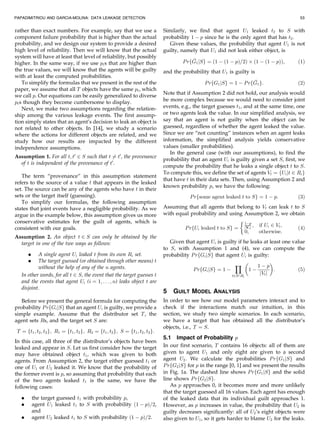 PAPADIMITRIOU AND GARCIA-MOLINA: DATA LEAKAGE DETECTION                                                                                    53


rather than exact numbers. For example, say that we use a                      Similarly, we find that agent U1 leaked t2 to S with
component failure probability that is higher than the actual                   probability 1 À p since he is the only agent that has t2 .
probability, and we design our system to provide a desired                        Given these values, the probability that agent U1 is not
high level of reliability. Then we will know that the actual                   guilty, namely that U1 did not leak either object, is
system will have at least that level of reliability, but possibly
                                                                                           
                                                                                       P rfG1 jSg ¼ ð1 À ð1 À pÞ=2Þ Â ð1 À ð1 À pÞÞ;      ð1Þ
higher. In the same way, if we use pt s that are higher than
the true values, we will know that the agents will be guilty                   and the probability that U1 is guilty is
with at least the computed probabilities.
    To simplify the formulas that we present in the rest of the                                                       
                                                                                                 P rfG1 jSg ¼ 1 À P rfG1 g:               ð2Þ
paper, we assume that all T objects have the same pt , which
                                                                               Note that if Assumption 2 did not hold, our analysis would
we call p. Our equations can be easily generalized to diverse
pt s though they become cumbersome to display.                                 be more complex because we would need to consider joint
    Next, we make two assumptions regarding the relation-                      events, e.g., the target guesses t1 , and at the same time, one
ship among the various leakage events. The first assump-                       or two agents leak the value. In our simplified analysis, we
tion simply states that an agent’s decision to leak an object is               say that an agent is not guilty when the object can be
not related to other objects. In [14], we study a scenario                     guessed, regardless of whether the agent leaked the value.
where the actions for different objects are related, and we                    Since we are “not counting” instances when an agent leaks
study how our results are impacted by the different                            information, the simplified analysis yields conservative
independence assumptions.                                                      values (smaller probabilities).
                                                                                  In the general case (with our assumptions), to find the
Assumption 1. For all t; t0 2 S such that t 6¼ t0 , the provenance
                                                                               probability that an agent Ui is guilty given a set S, first, we
  of t is independent of the provenance of t0 .
                                                                               compute the probability that he leaks a single object t to S.
                                                                               To compute this, we define the set of agents Vt ¼ fUi jt 2 Ri g
   The term “provenance” in this assumption statement
                                                                               that have t in their data sets. Then, using Assumption 2 and
refers to the source of a value t that appears in the leaked
                                                                               known probability p, we have the following:
set. The source can be any of the agents who have t in their
sets or the target itself (guessing).                                                     P rfsome agent leaked t to Sg ¼ 1 À p:          ð3Þ
   To simplify our formulas, the following assumption
states that joint events have a negligible probability. As we                  Assuming that all agents that belong to Vt can leak t to S
argue in the example below, this assumption gives us more                      with equal probability and using Assumption 2, we obtain
conservative estimates for the guilt of agents, which is                                                       1Àp
                                                                                                                     ; if Ui 2 Vt ;
consistent with our goals.                                                             P rfUi leaked t to Sg ¼ jVt j                   ð4Þ
                                                                                                                0;     otherwise:
Assumption 2. An object t 2 S can only be obtained by the
  target in one of the two ways as follows:                                       Given that agent Ui is guilty if he leaks at least one value
                                                                               to S, with Assumption 1 and (4), we can compute the
       .   A single agent Ui leaked t from its own Ri set.                     probability P rfGi jSg that agent Ui is guilty:
       .   The target guessed (or obtained through other means) t
                                                                                                               Y        1Àp
                                                                                                                                
           without the help of any of the n agents.                                         P rfGi jSg ¼ 1 À         1À          :         ð5Þ
   In other words, for all t 2 S, the event that the target guesses t                                        t2SR
                                                                                                                          jVt j
                                                                                                                  i

   and the events that agent Ui (i ¼ 1; . . . ; n) leaks object t are
   disjoint.
                                                                               5   GUILT MODEL ANALYSIS
   Before we present the general formula for computing the                     In order to see how our model parameters interact and to
probability P rfGi jSg that an agent Ui is guilty, we provide a                check if the interactions match our intuition, in this
simple example. Assume that the distributor set T , the                        section, we study two simple scenarios. In each scenario,
agent sets Rs, and the target set S are:                                       we have a target that has obtained all the distributor’s
                                                                               objects, i.e., T ¼ S.
 T ¼ ft1 ; t2 ; t3 g; R1 ¼ ft1 ; t2 g; R2 ¼ ft1 ; t3 g; S ¼ ft1 ; t2 ; t3 g:
                                                                               5.1 Impact of Probability p
In this case, all three of the distributor’s objects have been
leaked and appear in S. Let us first consider how the target                   In our first scenario, T contains 16 objects: all of them are
may have obtained object t1 , which was given to both                          given to agent U1 and only eight are given to a second
agents. From Assumption 2, the target either guessed t1 or                     agent U2 . We calculate the probabilities P rfG1 jSg and
one of U1 or U2 leaked it. We know that the probability of                     P rfG2 jSg for p in the range [0, 1] and we present the results
the former event is p, so assuming that probability that each                  in Fig. 1a. The dashed line shows P rfG1 jSg and the solid
of the two agents leaked t1 is the same, we have the                           line shows P rfG2 jSg.
following cases:                                                                  As p approaches 0, it becomes more and more unlikely
                                                                               that the target guessed all 16 values. Each agent has enough
   .       the target guessed t1 with probability p,                           of the leaked data that its individual guilt approaches 1.
   .       agent U1 leaked t1 to S with probability ð1 À pÞ=2,                 However, as p increases in value, the probability that U2 is
           and                                                                 guilty decreases significantly: all of U2 ’s eight objects were
   .       agent U2 leaked t1 to S with probability ð1 À pÞ=2.                 also given to U1 , so it gets harder to blame U2 for the leaks.
 