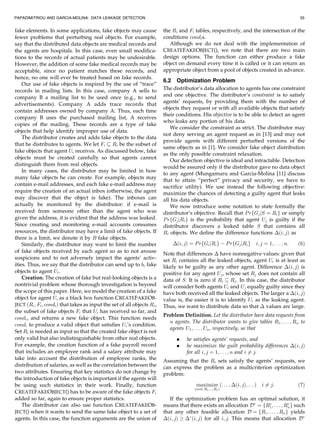 PAPADIMITRIOU AND GARCIA-MOLINA: DATA LEAKAGE DETECTION                                                                                        55


fake elements. In some applications, fake objects may cause               the Ri and Fi tables, respectively, and the intersection of the
fewer problems that perturbing real objects. For example,                 conditions condi s.
say that the distributed data objects are medical records and                Although we do not deal with the implementation of
the agents are hospitals. In this case, even small modifica-              CREATEFAKEOBJECT(), we note that there are two main
tions to the records of actual patients may be undesirable.               design options. The function can either produce a fake
However, the addition of some fake medical records may be                 object on demand every time it is called or it can return an
acceptable, since no patient matches these records, and                   appropriate object from a pool of objects created in advance.
hence, no one will ever be treated based on fake records.
                                                                          6.2 Optimization Problem
    Our use of fake objects is inspired by the use of “trace”
records in mailing lists. In this case, company A sells to                The distributor’s data allocation to agents has one constraint
company B a mailing list to be used once (e.g., to send                   and one objective. The distributor’s constraint is to satisfy
                                                                          agents’ requests, by providing them with the number of
advertisements). Company A adds trace records that
                                                                          objects they request or with all available objects that satisfy
contain addresses owned by company A. Thus, each time
                                                                          their conditions. His objective is to be able to detect an agent
company B uses the purchased mailing list, A receives
                                                                          who leaks any portion of his data.
copies of the mailing. These records are a type of fake
                                                                              We consider the constraint as strict. The distributor may
objects that help identify improper use of data.
                                                                          not deny serving an agent request as in [13] and may not
    The distributor creates and adds fake objects to the data
                                                                          provide agents with different perturbed versions of the
that he distributes to agents. We let Fi  Ri be the subset of
                                                                          same objects as in [1]. We consider fake object distribution
fake objects that agent Ui receives. As discussed below, fake
                                                                          as the only possible constraint relaxation.
objects must be created carefully so that agents cannot
                                                                              Our detection objective is ideal and intractable. Detection
distinguish them from real objects.
                                                                          would be assured only if the distributor gave no data object
    In many cases, the distributor may be limited in how
                                                                          to any agent (Mungamuru and Garcia-Molina [11] discuss
many fake objects he can create. For example, objects may
                                                                          that to attain “perfect” privacy and security, we have to
contain e-mail addresses, and each fake e-mail address may                sacrifice utility). We use instead the following objective:
require the creation of an actual inbox (otherwise, the agent             maximize the chances of detecting a guilty agent that leaks
may discover that the object is fake). The inboxes can                    all his data objects.
actually be monitored by the distributor: if e-mail is                        We now introduce some notation to state formally the
received from someone other than the agent who was                        distributor’s objective. Recall that P rfGj jS ¼ Ri g or simply
given the address, it is evident that the address was leaked.             P rfGj jRi g is the probability that agent Uj is guilty if the
Since creating and monitoring e-mail accounts consumes                    distributor discovers a leaked table S that contains all
resources, the distributor may have a limit of fake objects. If           Ri objects. We define the difference functions Áði; jÞ as
there is a limit, we denote it by B fake objects.
    Similarly, the distributor may want to limit the number                   Áði; jÞ ¼ P rfGi jRi g À P rfGj jRi g     i; j ¼ 1; . . . ; n:   ð6Þ
of fake objects received by each agent so as to not arouse                Note that differences Á have nonnegative values: given that
suspicions and to not adversely impact the agents’ activ-                 set Ri contains all the leaked objects, agent Ui is at least as
ities. Thus, we say that the distributor can send up to bi fake           likely to be guilty as any other agent. Difference Áði; jÞ is
objects to agent Ui .                                                     positive for any agent Uj , whose set Rj does not contain all
    Creation. The creation of fake but real-looking objects is a          data of S. It is zero if Ri  Rj . In this case, the distributor
nontrivial problem whose thorough investigation is beyond                 will consider both agents Ui and Uj equally guilty since they
the scope of this paper. Here, we model the creation of a fake            have both received all the leaked objects. The larger a Áði; jÞ
object for agent Ui as a black box function CREATEFAKEOB-                 value is, the easier it is to identify Ui as the leaking agent.
JECT ðRi ; Fi ; condi Þ that takes as input the set of all objects Ri ,   Thus, we want to distribute data so that Á values are large.
the subset of fake objects Fi that Ui has received so far, and
                                                                          Problem Definition. Let the distributor have data requests from
condi , and returns a new fake object. This function needs
                                                                            n agents. The distributor wants to give tables R1 ; . . . ; Rn to
condi to produce a valid object that satisfies Ui ’s condition.
                                                                            agents U1 ; . . . ; Un , respectively, so that
Set Ri is needed as input so that the created fake object is not
only valid but also indistinguishable from other real objects.                  .    he satisfies agents’ requests, and
For example, the creation function of a fake payroll record                     .    he maximizes the guilt probability differences Áði; jÞ
that includes an employee rank and a salary attribute may                            for all i; j ¼ 1; . . . ; n and i 6¼ j.
take into account the distribution of employee ranks, the                 Assuming that the Ri sets satisfy the agents’ requests, we
distribution of salaries, as well as the correlation between the          can express the problem as a multicriterion optimization
two attributes. Ensuring that key statistics do not change by             problem:
the introduction of fake objects is important if the agents will
be using such statistics in their work. Finally, function                                maximize ð. . . ; Áði; jÞ; . . .Þ i 6¼ j:             ð7Þ
                                                                                        ðover R1 ;...;Rn Þ
CREATEFAKEOBJECT() has to be aware of the fake objects Fi
added so far, again to ensure proper statistics.                             If the optimization problem has an optimal solution, it
    The distributor can also use function CREATEFAKEOB-                   means that there exists an allocation DÃ ¼ fRÃ ; . . . ; RÃ g such
                                                                                                                          1         n
JECT() when it wants to send the same fake object to a set of             that any other feasible allocation D ¼ fR1 ; . . . ; Rn g yields
agents. In this case, the function arguments are the union of             Áði; jÞ ! ÁÃ ði; jÞ for all i; j. This means that allocation DÃ
 