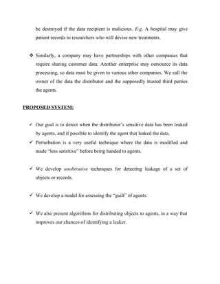 be destroyed if the data recipient is malicious. E.g. A hospital may give
     patient records to researchers who will devise new treatments.


   Similarly, a company may have partnerships with other companies that
     require sharing customer data. Another enterprise may outsource its data
     processing, so data must be given to various other companies. We call the
     owner of the data the distributor and the supposedly trusted third parties
     the agents.


PROPOSED SYSTEM:


   Our goal is to detect when the distributor’s sensitive data has been leaked

     by agents, and if possible to identify the agent that leaked the data.
   Perturbation is a very useful technique where the data is modified and
     made “less sensitive” before being handed to agents.


   We develop unobtrusive techniques for detecting leakage of a set of
     objects or records.


   We develop a model for assessing the “guilt” of agents.


   We also present algorithms for distributing objects to agents, in a way that
     improves our chances of identifying a leaker.
 
