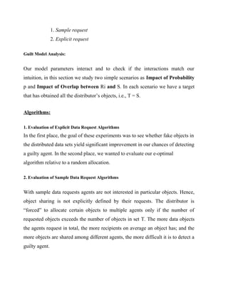 1. Sample request
                2. Explicit request

Guilt Model Analysis:


Our model parameters interact and to check if the interactions match our
intuition, in this section we study two simple scenarios as Impact of Probability
p and Impact of Overlap between Ri and S. In each scenario we have a target
that has obtained all the distributor’s objects, i.e., T = S.


Algorithms:

1. Evaluation of Explicit Data Request Algorithms
In the first place, the goal of these experiments was to see whether fake objects in
the distributed data sets yield significant improvement in our chances of detecting
a guilty agent. In the second place, we wanted to evaluate our e-optimal
algorithm relative to a random allocation.

2. Evaluation of Sample Data Request Algorithms


With sample data requests agents are not interested in particular objects. Hence,
object sharing is not explicitly defined by their requests. The distributor is
“forced” to allocate certain objects to multiple agents only if the number of
requested objects exceeds the number of objects in set T. The more data objects
the agents request in total, the more recipients on average an object has; and the
more objects are shared among different agents, the more difficult it is to detect a
guilty agent.
 