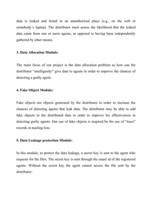 data is leaked and found in an unauthorized place (e.g., on the web or
somebody’s laptop). The distributor must assess the likelihood that the leaked
data came from one or more agents, as opposed to having been independently
gathered by other means.


3. Data Allocation Module:


The main focus of our project is the data allocation problem as how can the
distributor “intelligently” give data to agents in order to improve the chances of
detecting a guilty agent.


4. Fake Object Module:


Fake objects are objects generated by the distributor in order to increase the
chances of detecting agents that leak data. The distributor may be able to add
fake objects to the distributed data in order to improve his effectiveness in
detecting guilty agents. Our use of fake objects is inspired by the use of “trace”
records in mailing lists.


5. Data Leakage protection Module:


In this module, to protect the data leakage, a secret key is sent to the agent who
requests for the files. The secret key is sent through the email id of the registered
agents. Without the secret key the agent cannot access the file sent by the
distributor.
 