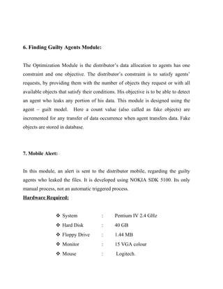 6. Finding Guilty Agents Module:


The Optimization Module is the distributor’s data allocation to agents has one
constraint and one objective. The distributor’s constraint is to satisfy agents’
requests, by providing them with the number of objects they request or with all
available objects that satisfy their conditions. His objective is to be able to detect
an agent who leaks any portion of his data. This module is designed using the
agent – guilt model.      Here a count value (also called as fake objects) are
incremented for any transfer of data occurrence when agent transfers data. Fake
objects are stored in database.




7. Mobile Alert:


In this module, an alert is sent to the distributor mobile, regarding the guilty
agents who leaked the files. It is developed using NOKIA SDK 5100. Its only
manual process, not an automatic triggered process.
Hardware Required:


                 System                :      Pentium IV 2.4 GHz
                 Hard Disk             :      40 GB
                 Floppy Drive          :      1.44 MB
                 Monitor               :      15 VGA colour
                 Mouse                 :      Logitech.
 