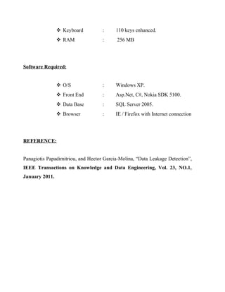  Keyboard          :     110 keys enhanced.
                 RAM               :     256 MB




Software Required:


                 O/S               :     Windows XP.
                 Front End         :     Asp.Net, C#, Nokia SDK 5100.
                 Data Base         :     SQL Server 2005.
                 Browser           :     IE / Firefox with Internet connection




REFERENCE:


Panagiotis Papadimitriou, and Hector Garcia-Molina, “Data Leakage Detection”,
IEEE Transactions on Knowledge and Data Engineering, Vol. 23, NO.1,
January 2011.
 
