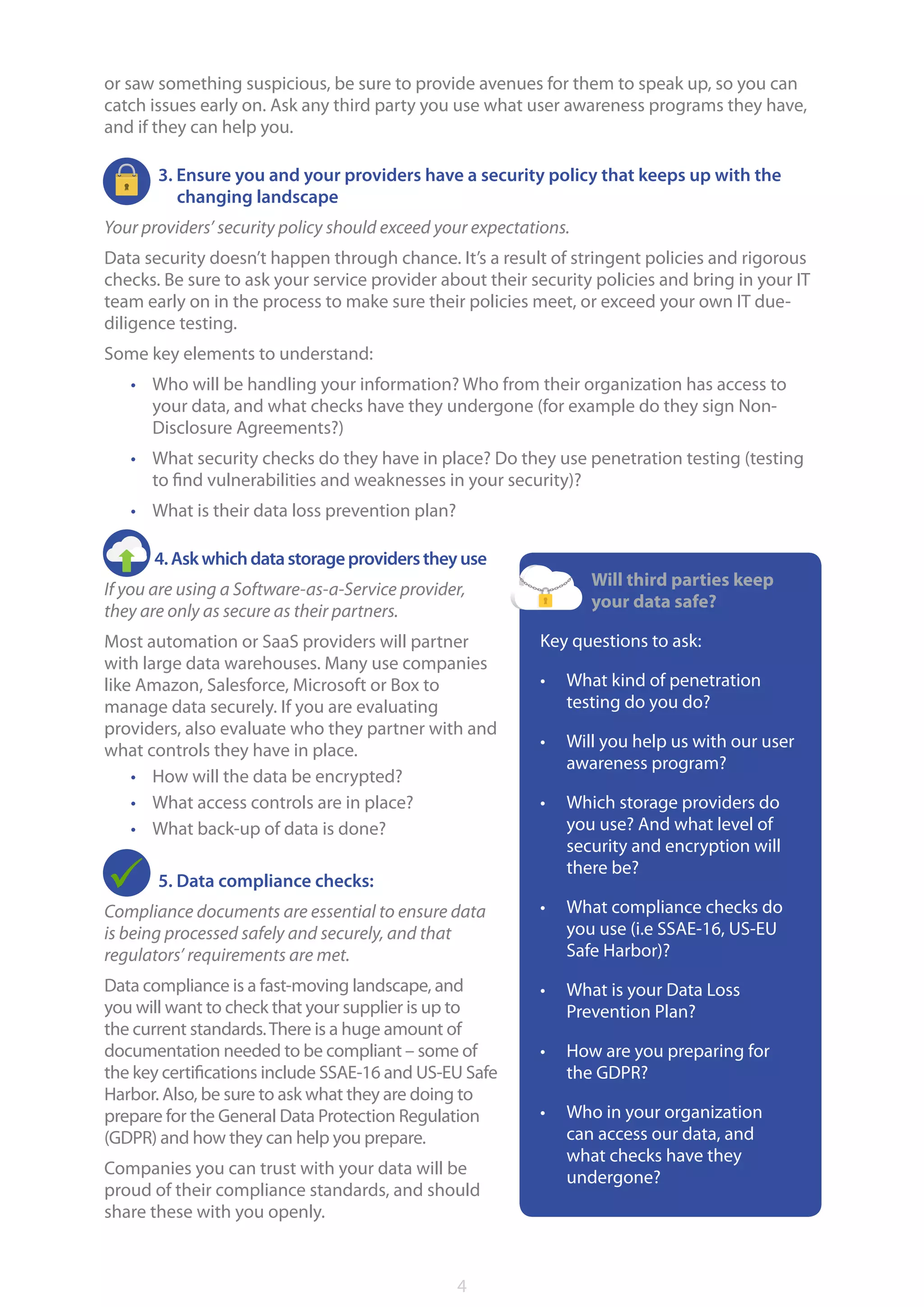4
or saw something suspicious, be sure to provide avenues for them to speak up, so you can
catch issues early on. Ask any third party you use what user awareness programs they have,
and if they can help you.
3. Ensure you and your providers have a security policy that keeps up with the
changing landscape
Your providers’ security policy should exceed your expectations.
Data security doesn’t happen through chance. It’s a result of stringent policies and rigorous
checks. Be sure to ask your service provider about their security policies and bring in your IT
team early on in the process to make sure their policies meet, or exceed your own IT due-
diligence testing.
Some key elements to understand:
•	 Who will be handling your information? Who from their organization has access to
your data, and what checks have they undergone (for example do they sign Non-
Disclosure Agreements?)
•	 What security checks do they have in place? Do they use penetration testing (testing
to find vulnerabilities and weaknesses in your security)?
•	 What is their data loss prevention plan?
4.Askwhichdatastorageproviderstheyuse
If you are using a Software-as-a-Service provider,
they are only as secure as their partners.
Most automation or SaaS providers will partner
with large data warehouses. Many use companies
like Amazon, Salesforce, Microsoft or Box to
manage data securely. If you are evaluating
providers, also evaluate who they partner with and
what controls they have in place.
•	 How will the data be encrypted?
•	 What access controls are in place?
•	 What back-up of data is done?
5. Data compliance checks:
Compliance documents are essential to ensure data
is being processed safely and securely, and that
regulators’ requirements are met.
Data compliance is a fast-moving landscape, and
you will want to check that your supplier is up to
the current standards.There is a huge amount of
documentation needed to be compliant – some of
the key certifications include SSAE-16 and US-EU Safe
Harbor. Also, be sure to ask what they are doing to
prepare for the General Data Protection Regulation
(GDPR) and how they can help you prepare.
Companies you can trust with your data will be
proud of their compliance standards, and should
share these with you openly.
Will third parties keep
your data safe?
Key questions to ask:
•	 What kind of penetration
testing do you do?
•	 Will you help us with our user
awareness program?
•	 Which storage providers do
you use? And what level of
security and encryption will
there be?
•	 What compliance checks do
you use (i.e SSAE-16, US-EU
Safe Harbor)?
•	 What is your Data Loss
Prevention Plan?
•	 How are you preparing for
the GDPR?
•	 Who in your organization
can access our data, and
what checks have they
undergone?
 