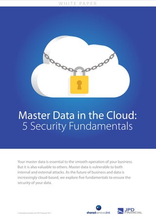 W H I T E PA P E R
Your master data is essential to the smooth operation of your business.
But it is also valuable to others. Master data is vulnerable to both
internal and external attacks. As the future of business and data is
increasingly cloud-based, we explore five fundamentals to ensure the
security of your data.
© sharedserviceslink and JPD Financial 2017
Master Data in the Cloud:
5 Security Fundamentals
 
