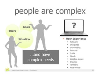 people are complex

Users
                            Goals                                      ?
                  Situation                                   »  User Experience
                                                                 •    Relevant
                                                                 •    Integrated
                                                                 •    Illuminating
                                                                 •    Personal
                                                                 • 
                                       ...and have               • 
                                                                      Social
                                                                      Mobile

                                      complex needs              • 
                                                                 • 
                                                                      Location-aware
                                                                      Situated
                                                                 •    Temporal
                                                                 •    Multi-modal
© J. Phua & D.Degler • Design for Context • 1 December 2011                            10
 