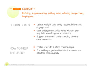 CURATOR
                               CURATE ::
                               Refining, supplementing, adding value, offering perspectives,
                               helping out


  DESIGN GOALS                                           »  Lighter weight data entry responsibilities and
                                                            engagement
                                                         »  User engagement adds value without pre-
                                                            requisite knowledge or experience
                                                         »  Support the users' understanding beyond
                                                            creation needs


                                                         »  Enable users to surface relationships
  HOW TO HELP
                                                         »  Embedding opportunities into the consumer
  THE USER?                                                   interface meaningfully



© J. Phua & D.Degler • Design for Context • 1 December 2011                                                  23
 