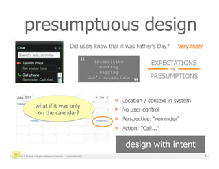 presumptuous design
                                               Did users know that it was Father's Day?               Very likely


                                                        “
      insensitive
                                                                  mocking
                                                                                          EXPECTATIONS
                                                                                                 vs
                                                                                  „
                                                                                  
                                                                  nagging
                                                              don't appreciate            PRESUMPTIONS


                                                                        »    Location / context in system
             what if it was only
              on the calendar?
                                                                        »    No user control
                                                                        »    Perspective: "reminder"
                                                                        »    Action: "Call..."


                                                                              design with intent
© J. Phua & D.Degler • Design for Context • 1 December 2011                                                         9
 