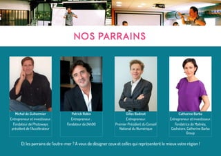 NOS PARRAINS
Michel de Guihermier
Entrepreneur et investisseur.
Fondateur de Photoways
président de l’Accélérateur
Patrick Robin
Entrepreneur .
Fondateur de 24h00
Gilles Badinet
Entrepreneur.
Premier Président du Conseil
National du Numérique
Catherine Barba
Entrepreneur et investisseur.
Fondatrice de Malinéa,
Cashstore, Catherine Barba
Group
Et les parrains de l’outre-mer ? A vous de désigner ceux et celles qui représentent le mieux votre région !
 