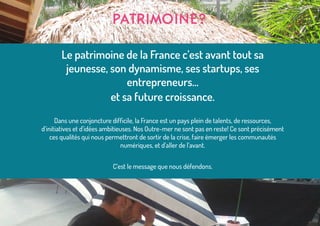 Le patrimoine de la France c’est avant tout sa
jeunesse, son dynamisme, ses startups, ses
entrepreneurs...
et sa future croissance.
Dans une conjoncture difficile, la France est un pays plein de talents, de ressources,
d’initiatives et d’idées ambitieuses. Nos Outre-mer ne sont pas en reste! Ce sont précisément
ces qualités qui nous permettront de sortir de la crise, faire émerger les communautés
numériques, et d’aller de l’avant.
C’est le message que nous défendons.
PATRIMOINE?
 