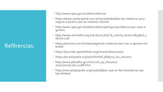 Refêrencias:
 http://www.ipea.gov.br/atlasviolencia/
 https://www.cartacapital.com.br/sociedade/atlas-da-violencia-2017-
negros-e-jovens-sao-as-maiores-vitimas
 http://www.ipea.gov.br/atlasviolencia/artigos/3/violencia-por-raca-e-
genero
 http://www.vermelho.org.br/coluna.php?id_coluna_texto=7853&id_c
oluna=128
 https://azmina.com.br/reportagens/a-violencia-tem-cor-e-genero-no-
brasil/
 https://journals.openedition.org/revestudsoc/10010
 https://pt.wikipedia.org/wiki/Hist%C3%B3ria_do_racismo
 http://www.planalto.gov.br/ccivil_03/_Ato2007-
2010/2010/Lei/L12288.htm
 http://mercadopopular.org/2016/08/por-que-as-leis-brasileiras-sao-
tao-doidas/
 