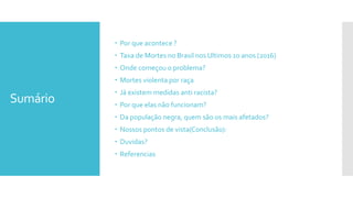 Sumário
 Por que acontece ?
 Taxa de Mortes no Brasil nos Ultimos 10 anos (2016)
 Onde começou o problema?
 Mortes violenta por raça
 Já existem medidas anti racista?
 Por que elas não funcionam?
 Da população negra, quem são os mais afetados?
 Nossos pontos de vista(Conclusão):
 Duvidas?
 Referencias
 
