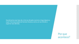 Por que
acontece?
 Geralmente esse tipo de crime se dá pelo racismo e logo depois a
super hierarquização do homem branco como um ser divido e
superior aos demais.
 