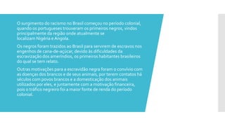  O surgimento do racismo no Brasil começou no período colonial,
quando os portugueses trouxeram os primeiros negros, vindos
principalmente da região onde atualmente se
localizam Nigéria e Angola.
 Os negros foram trazidos ao Brasil para servirem de escravos nos
engenhos de cana-de-açúcar, devido às dificuldades da
escravização dos ameríndios, os primeiros habitantes brasileiros
do qual se tem relato.
 Outras motivações para a escravidão negra foram o convívio com
as doenças dos brancos e de seus animais, por terem contatos há
séculos com povos brancos e a domesticação dos animais
utilizados por eles, e juntamente com a motivação financeira,
pois o tráfico negreiro foi a maior fonte de renda do período
colonial.
 
