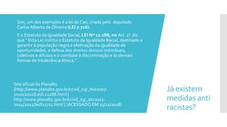 Já existem
medidas anti
racistas?
 Sim, um dos exemplos é a lei de Caó, criada pelo deputado
CarlosAlberto de Oliveira (LEI 7.716).
 E o Estatuto da Igualdade Social, LEI Nº 12.288, no Art. 1o diz
que “ Esta Lei institui o Estatuto da Igualdade Racial, destinado a
garantir à população negra a efetivação da igualdade de
oportunidades, a defesa dos direitos étnicos individuais,
coletivos e difusos e o combate à discriminação e às demais
formas de intolerância étnica.”
Site oficial do Planalto
{http://www.planalto.gov.br/ccivil_03/_Ato2007-
2010/2010/Lei/L12288.html |
http://www.planalto.gov.br/ccivil_03/_ato2011-
2014/2012/lei/l12711.html } (ACESSADO EM 25/11/2018)
 