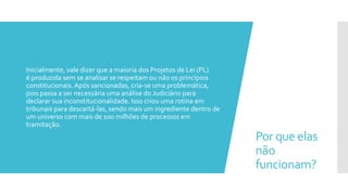 Por que elas
não
funcionam?
 Inicialmente, vale dizer que a maioria dos Projetos de Lei (PL)
é produzida sem se analisar se respeitam ou não os princípios
constitucionais.Após sancionadas, cria-se uma problemática,
pois passa a ser necessária uma análise do Judiciário para
declarar sua inconstitucionalidade. Isso criou uma rotina em
tribunais para descartá-las, sendo mais um ingrediente dentro de
um universo com mais de 100 milhões de processos em
tramitação.
 