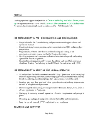 Page 1 of 4
PROFILE
Looking a greatest opportunity to work as Commissioning and shut down/start
up in reputed company. I have total 12+ years of experience in Oil/Gas facilities.
Pre-comm. Commissioning & plant operation in EPC / PMC Project work.
JOB RESPONSIBILITY IN PRE- COMMISSIONING AND COMMISSIONING
 Preparations for the Commissioning and pre-commissioning procedures and
operation manual.
 Function test and commissioning and pre-commissioning P&ID and procedure
preparation.
 Organize and perform activities on commissioning and testing of all
construction projects carried out by the Construction team.
 Develop programs and calendar schedules of commissioning work and testing,
agree them with management.
 Run in of rotating equipment by bengin fluid, Final leak test, DCS emergency
shutdown Testing. Punch listing before RFSU and Co-ordination with HSSE.
JOB RESPONSIBILITY IN START-UP AND NORMAL OPERATION
 As a supervisor field and Panel Operation for Daily Operations, Maintaining logs
Monitoring process parameters, acknowledging process alarms based on priority,
trends monitoring, maintaining logs, start-up and shutdown of the plant.
 Leading start up, Shut down of plant operations & maintaining documented
records of all operational processes.
 Monitoring and maintaining process parameters (Pressure, Temp., Flow, level) at
all user points and in Plant area.
 Managing & ensuring smooth operation of varies compressors and pumps in
plant.
 Detecting gas leakage at user points with the help of hi-tech instruments.
 Issue the permit to work (PTW) and closed as per producers.
COMMISSIONING ACTIVITIES
 