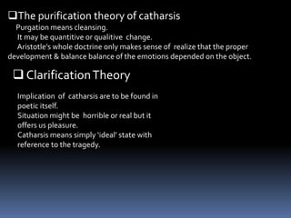 The purification theory of catharsis
Purgation means cleansing.
It may be quantitive or qualitive change.
Aristotle’s whole doctrine only makes sense of realize that the proper
development & balance balance of the emotions depended on the object.
 ClarificationTheory
Implication of catharsis are to be found in
poetic itself.
Situation might be horrible or real but it
offers us pleasure.
Catharsis means simply ‘ideal’ state with
reference to the tragedy.
 