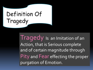 Definition Of
Tragedy
Tragedy Is an Imitation of an
Action, that is Serious complete
and of certain magnitude through
Pity and Fear effecting the proper
purgation of Emotion.
 