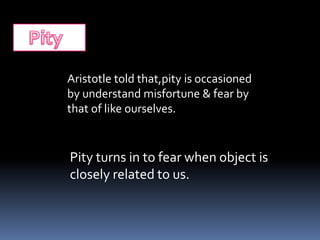 Aristotle told that,pity is occasioned
by understand misfortune & fear by
that of like ourselves.
Pity turns in to fear when object is
closely related to us.
 
