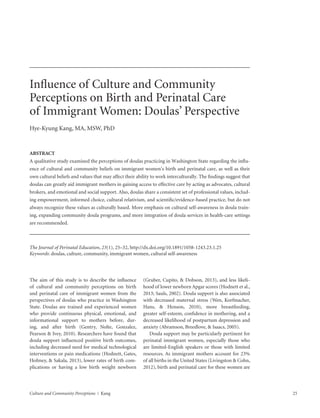Culture and Community Perceptions  |  Kang	25
Influence of Culture and Community
Perceptions on Birth and Perinatal Care
of Immigrant Women: Doulas’ Perspective
Hye-Kyung Kang, MA, MSW, PhD
ABSTRACT
A qualitative study examined the perceptions of doulas practicing in Washington State regarding the influ-
ence of cultural and community beliefs on immigrant women’s birth and perinatal care, as well as their
own cultural beliefs and values that may affect their ability to work interculturally. The findings suggest that
doulas can greatly aid immigrant mothers in gaining access to effective care by acting as advocates, cultural
brokers, and emotional and social support. Also, doulas share a consistent set of professional values, includ-
ing empowerment, informed choice, cultural relativism, and scientific/evidence-based practice, but do not
always recognize these values as culturally based. More emphasis on cultural self-awareness in doula train-
ing, expanding community doula programs, and more integration of doula services in health-care settings
are recommended.
The Journal of Perinatal Education, 23(1), 25–32, http://dx.doi.org/10.1891/1058-1243.23.1.25
Keywords: doulas, culture, community, immigrant women, cultural self-awareness
The aim of this study is to describe the influence
of cultural and community perceptions on birth
and perinatal care of immigrant women from the
­perspectives of doulas who practice in Washington
State. Doulas are trained and experienced women
who provide continuous physical, emotional, and
­informational support to mothers before, dur-
ing, and after birth (Gentry, Nolte, Gonzalez,
­Pearson & Ivey, 2010). Researchers have found that
doula ­support influenced positive birth outcomes,
­including decreased need for medical technological
interventions or pain medications (Hodnett, Gates,
Hofmey, & Sakala, 2013), lower rates of birth com-
plications or having a low birth weight newborn
­(Gruber, ­Cupito, & Dobson, 2013), and less likeli-
hood of lower newborn Apgar scores (Hodnett et al.,
2013; Sauls, 2002). Doula support is also associated
with decreased maternal stress (Wen, ­Korfmacher,
Hans, & Henson, 2010), more breastfeeding,
greater self-esteem, confidence in mothering, and a
­decreased likelihood of postpartum depression and
anxiety (Abramson, Breedlove, & Isaacs, 2005).
Doula support may be particularly pertinent for
perinatal immigrant women, especially those who
are limited-English speakers or those with limited
resources. As immigrant mothers account for 23%
of all births in the United States (Livingston & Cohn,
2012), birth and perinatal care for these women are
 