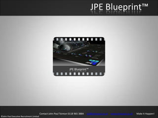 JPE Blueprint™




                                           Contact John Paul Tointon 0118 965 3884   jpt@johnpaul.co.uk   www.johnpaul.co.uk   Make It Happen!
©John Paul Executive Recruitment Limited
 