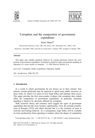 Journal of Public Economics 69 (1998) 263–279




         Corruption and the composition of government
                          expenditure
                                        Paolo Mauro*
        International Monetary Fund, 700, 19 th Street, N.W., Washington D.C. 20431, USA
 Received 1 November 1996; received in revised form 1 January 1997; accepted 23 January 1998



Abstract

  This paper asks whether predatory behavior by corrupt politicians distorts the com-
position of government expenditure. Corruption is found to reduce government spending on
education in a cross section of countries. © 1998 Elsevier Science S.A.

Keywords: Corruption; Public expenditure; Education; Health

JEL classiﬁcation: O40; H5; D7




1. Introduction

   In a world in which governments do not always act in their citizens’ best
interest, corrupt politicians may be expected to spend more public resources on
those items on which it is easier to levy large bribes and maintain them secret.
This paper provides the ﬁrst cross-country evidence that corruption does indeed
affect the composition of government expenditure. In particular, education
spending is found to be adversely affected by corruption.
   Both economic theory and common sense suggest the types of government
expenditure that provide more lucrative opportunities. First, the seminal contribu-
tions of Krueger (1974) and others stressed that it is the existence of rents to
motivate rent-seeking behavior. As a consequence, large bribes will be available
on items produced by ﬁrms operating in markets where the degree of competition

  *Corresponding author. Tel.: 11 202 6237712; fax: 11 202 6234381; e-mail: pmauro@imf.org


0047-2727 / 98 / $19.00 © 1998 Elsevier Science S.A. All rights reserved.
PII: S0047-2727( 98 )00025-5
 