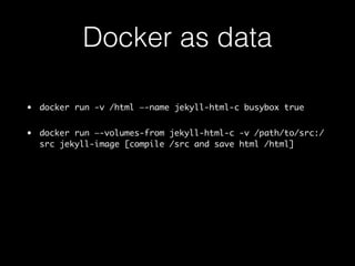 Docker as data 
• docker run -v /html —-name jekyll-html-c busybox true 
• docker run —-volumes-from jekyll-html-c -v /path/to/src:/ 
src jekyll-image [compile /src and save html /html] 
 