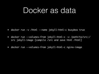 Docker as data 
• docker run -v /html —-name jekyll-html-c busybox true 
• docker run —-volumes-from jekyll-html-c -v /path/to/src:/ 
src jekyll-image [compile /src and save html /html] 
• docker run —-volumes-from jekyll-html-c nginx-image 
 