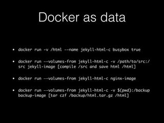 Docker as data 
• docker run -v /html —-name jekyll-html-c busybox true 
• docker run —-volumes-from jekyll-html-c -v /path/to/src:/ 
src jekyll-image [compile /src and save html /html] 
• docker run —-volumes-from jekyll-html-c nginx-image 
• docker run —-volumes-from jekyll-html-c -v $(pwd):/backup 
backup-image [tar czf /backup/html.tar.gz /html] 
 