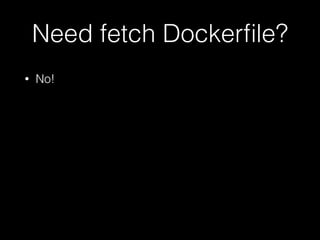 Need fetch Dockerfile? 
• No! 
 