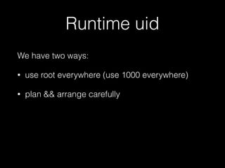 Runtime uid 
We have two ways: 
• use root everywhere (use 1000 everywhere) 
• plan && arrange carefully 
My thought: 
 