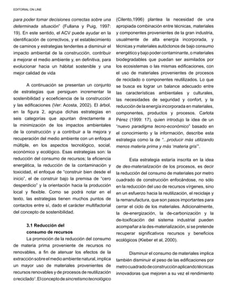 EDITORIAL ON LINE
para poder tomar decisiones correctas sobre una
determinada situación” (Fullana y Puig, 1997:
19). En este sentido, el ACV puede ayudar en la
identificación de correctivos, y el establecimiento
de caminos y estrategias tendentes a disminuir el
impacto ambiental de la construcción, contribuir
a mejorar el medio ambiente y, en definitiva, para
evolucionar hacia un hábitat sostenible y una
mejor calidad de vida
A continuación se presentan un conjunto
de estrategias que persiguen incrementar la
sostenibilidad y ecoeficiencia de la construcción
y las edificaciones (Ver: Acosta, 2002). El árbol,
en la figura 2, agrupa dichas estrategias en
seis categorías que apuntan directamente a
la minimización de los impactos ambientales
de la construcción y a contribuir a la mejora y
recuperación del medio ambiente con un enfoque
múltiple, en los aspectos tecnológico, social,
económico y ecológico. Esas estrategias son: la
reducción del consumo de recursos; la eficiencia
energética, la reducción de la contaminación y
toxicidad, el enfoque de “construir bien desde el
inicio”, el de construir bajo la premisa de “cero
desperdicio” y la orientación hacia la producción
local y flexible. Como se podrá notar en el
texto, las estrategias tienen muchos puntos de
contactos entre sí, dado el carácter multifactorial
del concepto de sostenibilidad.
3.1 Reducción del
consumo de recursos
La promoción de la reducción del consumo
de materia prima proveniente de recursos no
renovables, a fin de atenuar los efectos de la
extracciónsobreelmedioambientenatural,implica
un mayor uso de materiales provenientes de
recursos renovables y de procesos de reutilización
oreciclado1
.Elconceptodesincretismotecnológico
(Cilento,1996) plantea la necesidad de una
apropiada combinación entre técnicas, materiales
y componentes provenientes de la gran industria,
usualmente de alta energía incorporada, y
técnicas y materiales autóctonos de bajo consumo
energéticoybajopodercontaminante,omateriales
biodegradables que puedan ser asimilados por
los ecosistemas o las mismas edificaciones, con
el uso de materiales provenientes de procesos
de reciclado o componentes reutilizados. Lo que
se busca es lograr un balance adecuado entre
las características ambientales y culturales,
las necesidades de seguridad y confort, y la
reducción de la energía incorporada en materiales,
componentes, productos y procesos. Carlota
Pérez (1999: 17), quien introdujo la idea de un
“nuevo paradigma tecno-económico” basado en
el conocimiento y la información, describe esta
estrategia como la de “...producir más utilizando
menos materia prima y más ‘materia gris’”.
Esta estrategia estaría inscrita en la idea
de des-materialización de los procesos, es decir
la reducción del consumo de materiales por metro
cuadrado de construcción enfocándose, no sólo
en la reducción del uso de recursos vírgenes, sino
en un esfuerzo hacia la reutilización, el reciclaje y
la remanufactura, que son pasos importantes para
cerrar el ciclo de los materiales. Adicionalmente,
la de-energización, la de-carbonización y la
de-toxificación del sistema industrial pueden
acompañar a la des-materialización, si se pretende
recuperar significativos recursos y beneficios
ecológicos (Kieber et al, 2000).
Disminuir el consumo de materiales implica
también disminuir el peso de las edificaciones por
metrocuadradodeconstrucciónaplicandotécnicas
innovadoras que mejoren a su vez el rendimiento
 