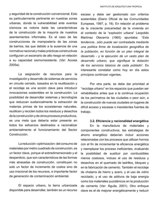 INSTITUTO DE ARQUITECTURA TROPICAL
y seguridad de la construcción convencional. Esto
es particularmente pertinente en nuestras zonas
urbanas, donde la vulnerabilidad ante eventos
sísmicos es notoria dada las características
de la construcción de la mayoría de nuestros
asentamientos informales. Es el caso de las
construcciones de mampostería de las zonas
de barrios, las que debido a la ausencia de una
normativa nacional y malas prácticas constructivas
configuran un escenario de alto riesgo en relación
a su capacidad sismorresistente. (Ver: Acosta
2005a).
La asignación de recursos para la
investigación y desarrollo de sistemas de servicios
en circuito cerrado, basados en la reutilización y
el reciclaje es una acción clave para introducir
innovaciones sostenibles en la construcción. La
posibilidad de desarrollar sistemas y tecnologías
que reduzcan sustancialmente la extracción de
materias primas de los ecosistemas naturales,
reutilicen y reciclen todos los residuos y desechos
de la construcción y de otros procesos productivos,
es una meta que debería estar presente en
todos los esfuerzos destinados a racionalizar
ambientalmente el funcionamiento del Sector
Construcción.
La reducción -optimización- del consumo de
materiales por metro cuadrado de construcción, es
un factor clave, porque el sobredimensionado y el
desperdicio, que son característicos de las formas
más atrasadas de construcción, constituyen no
solo un factor de incremento de costos sino de
uso irracional de los recursos, e importante factor
de generación de contaminación ambiental.
El espacio urbano, la tierra urbanizada
disponible para desarrollar, también es un recurso
escaso y debe ser gestionado con criterios
sostenibles (Diario Oficial de las Comunidades
Europeas, 1997, p. 18). En relación al problema
de la creciente precariedad de la vivienda en
el contexto de la “explosión urbana” Leopoldo
Martínez Olavarría (1965) apuntaba: “Esta
tendencia...sólo puede ser contrastada mediante
una política firme de localización geográfica de
la población, en función de un plan integral de
desarrollo - y la ejecución de un vasto plan de
desarrollo urbano, que signifique la dotación
de los servicios básicos de cada poblado”. Es
interesante constatar como hoy en día estos
principios continúan vigentes.
Por otra parte, se debe dar prioridad al
“reciclaje urbano” en los espacios que puedan ser
rehabilitados antes que a la continua ocupación
de los perímetros de las ciudades o peor aún, a
la construcción de nuevas ciudades en lugares de
difícil acceso y escasas o inexistentes fuentes de
trabajo.
3.2. Eficiencia y racionalidad energética
En la manufactura de materiales y
componentes constructivos, las estrategias de
ahorro energético deberían incluir acciones
relacionadas con los procesos que utilizan hornos
con el fin de incrementar la eficiencia energética
y reemplazar los proceso ineficientes, evaluando
la posibilidad de sustituir por combustibles
menos costosos, incluso el uso de residuos y
desechos en el quemado de ladrillos, bloques y
en la fabricación de cemento. También el reciclaje
de chatarra de hierro y acero, y el uso de vidrio
reciclado; y el uso de aditivos de baja energía
como los materiales puzolánicos en la producción
de cemento (Ver: Águila, 2001). Otro enfoque
clave es el de mejorar energéticamente y reducir
 