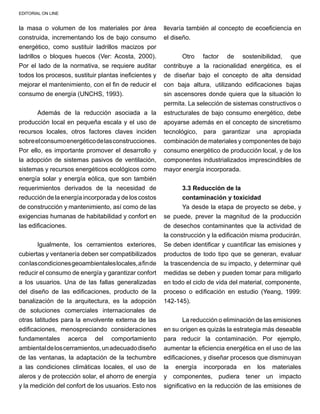 EDITORIAL ON LINE
la masa o volumen de los materiales por área
construida, incrementando los de bajo consumo
energético, como sustituir ladrillos macizos por
ladrillos o bloques huecos (Ver: Acosta, 2000).
Por el lado de la normativa, se requiere auditar
todos los procesos, sustituir plantas ineficientes y
mejorar el mantenimiento, con el fin de reducir el
consumo de energía (UNCHS, 1993).
Además de la reducción asociada a la
producción local en pequeña escala y el uso de
recursos locales, otros factores claves inciden
sobreelconsumoenergéticodelasconstrucciones.
Por ello, es importante promover el desarrollo y
la adopción de sistemas pasivos de ventilación,
sistemas y recursos energéticos ecológicos como
energía solar y energía eólica, que son también
requerimientos derivados de la necesidad de
reducción de la energía incorporada y de los costos
de construcción y mantenimiento, así como de las
exigencias humanas de habitabilidad y confort en
las edificaciones.
Igualmente, los cerramientos exteriores,
cubiertas y ventanería deben ser compatibilizados
conlascondicionesgeoambientaleslocales,afinde
reducir el consumo de energía y garantizar confort
a los usuarios. Una de las fallas generalizadas
del diseño de las edificaciones, producto de la
banalización de la arquitectura, es la adopción
de soluciones comerciales internacionales de
otras latitudes para la envolvente externa de las
edificaciones, menospreciando consideraciones
fundamentales acerca del comportamiento
ambientaldeloscerramientos,unadecuadodiseño
de las ventanas, la adaptación de la techumbre
a las condiciones climáticas locales, el uso de
aleros y de protección solar, el ahorro de energía
y la medición del confort de los usuarios. Esto nos
llevaría también al concepto de ecoeficiencia en
el diseño.
Otro factor de sostenibilidad, que
contribuye a la racionalidad energética, es el
de diseñar bajo el concepto de alta densidad
con baja altura, utilizando edificaciones bajas
sin ascensores donde quiera que la situación lo
permita. La selección de sistemas constructivos o
estructurales de bajo consumo energético, debe
apoyarse además en el concepto de sincretismo
tecnológico, para garantizar una apropiada
combinación de materiales y componentes de bajo
consumo energético de producción local, y de los
componentes industrializados imprescindibles de
mayor energía incorporada.
3.3 Reducción de la
contaminación y toxicidad
Ya desde la etapa de proyecto se debe, y
se puede, prever la magnitud de la producción
de desechos contaminantes que la actividad de
la construcción y la edificación misma producirán.
Se deben identificar y cuantificar las emisiones y
productos de todo tipo que se generan, evaluar
la trascendencia de su impacto, y determinar qué
medidas se deben y pueden tomar para mitigarlo
en todo el ciclo de vida del material, componente,
proceso o edificación en estudio (Yeang, 1999:
142-145).
La reducción o eliminación de las emisiones
en su origen es quizás la estrategia más deseable
para reducir la contaminación. Por ejemplo,
aumentar la eficiencia energética en el uso de las
edificaciones, y diseñar procesos que disminuyan
la energía incorporada en los materiales
y componentes, pudiera tener un impacto
significativo en la reducción de las emisiones de
 